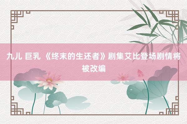 九儿 巨乳 《终末的生还者》剧集艾比登场剧情将被改编