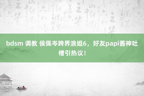 bdsm 调教 侯佩岑跨界浪姐6，好友papi酱神吐槽引热议！