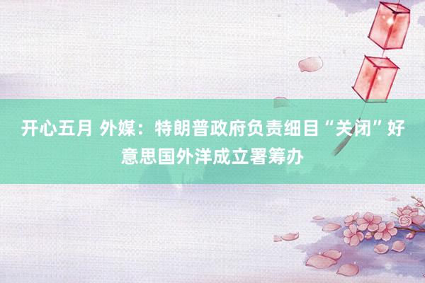 开心五月 外媒：特朗普政府负责细目“关闭”好意思国外洋成立署筹办