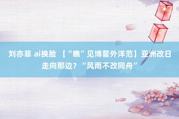 刘亦菲 ai换脸 【“瞧”见博鳌外洋范】亚洲改日走向那边？“风雨不改同舟”