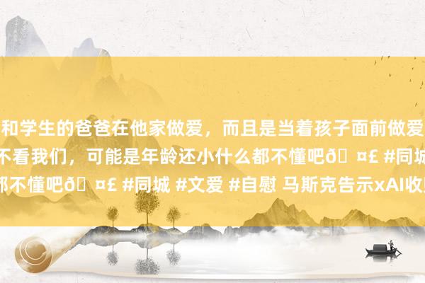 和学生的爸爸在他家做爱，而且是当着孩子面前做爱，太刺激了，孩子完全不看我们，可能是年龄还小什么都不懂吧🤣 #同城 #文爱 #自慰 马斯克告示xAI收购X