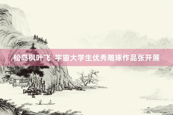 松岛枫叶飞  宇宙大学生优秀雕琢作品张开展