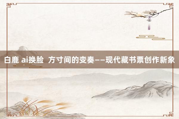 白鹿 ai换脸  方寸间的变奏——现代藏书票创作新象