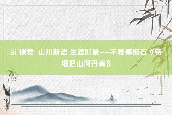 ai 裸舞  山川新语 生涯即景——不雅傅抱石《待细把山河丹青》