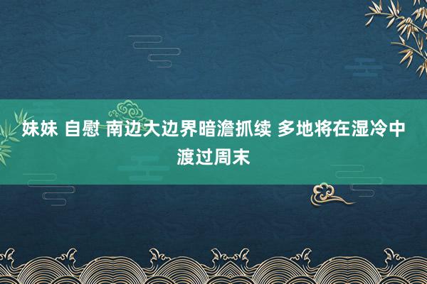 妹妹 自慰 南边大边界暗澹抓续 多地将在湿冷中渡过周末