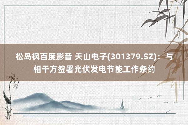 松岛枫百度影音 天山电子(301379.SZ)：与相干方签署光伏发电节能工作条约