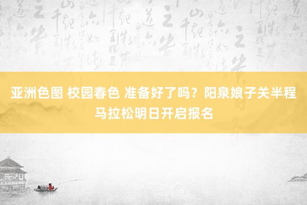 亚洲色图 校园春色 准备好了吗？阳泉娘子关半程马拉松明日开启报名