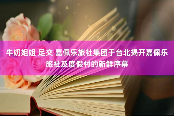 牛奶姐姐 足交 嘉佩乐旅社集团于台北揭开嘉佩乐旅社及度假村的新鲜序幕