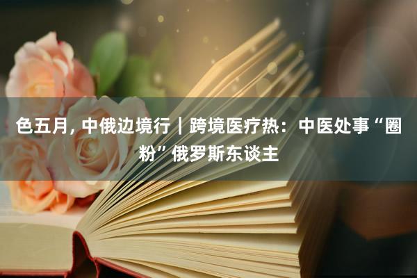 色五月， 中俄边境行｜跨境医疗热：中医处事“圈粉”俄罗斯东谈主