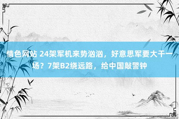 情色网站 24架军机来势汹汹，好意思军要大干一场？7架B2绕远路，给中国敲警钟