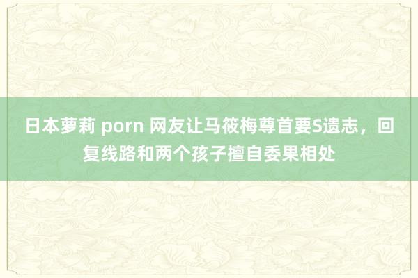 日本萝莉 porn 网友让马筱梅尊首要S遗志，回复线路和两个孩子擅自委果相处