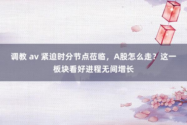调教 av 紧迫时分节点莅临，A股怎么走？这一板块看好进程无间增长