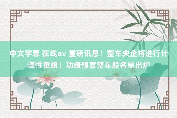 中文字幕 在线av 重磅讯息！整车央企将进行计谋性重组！功绩预喜整车股名单出炉