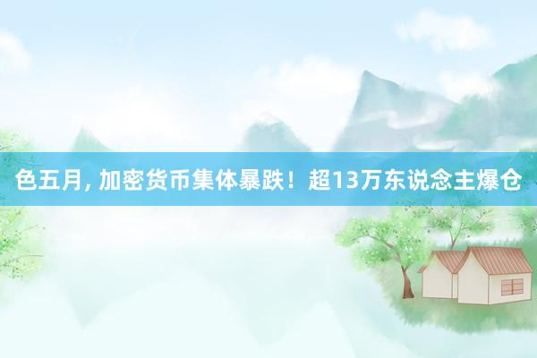 色五月， 加密货币集体暴跌！超13万东说念主爆仓