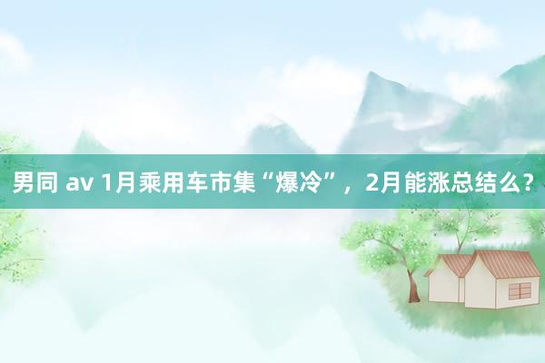 男同 av 1月乘用车市集“爆冷”，2月能涨总结么？