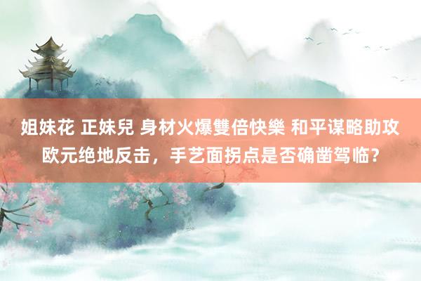 姐妹花 正妹兒 身材火爆雙倍快樂 和平谋略助攻欧元绝地反击，手艺面拐点是否确凿驾临？