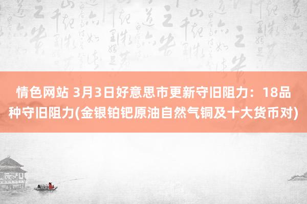 情色网站 3月3日好意思市更新守旧阻力：18品种守旧阻力(金银铂钯原油自然气铜及十大货币对)