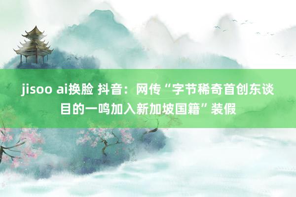 jisoo ai换脸 抖音：网传“字节稀奇首创东谈目的一鸣加入新加坡国籍”装假