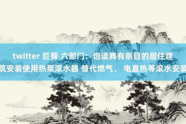 twitter 巨臀 六部门：饱读舞有条目的居住建筑安装使用热泵滚水器 替代燃气、 电直热等滚水安装