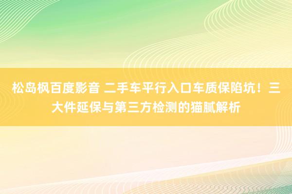 松岛枫百度影音 二手车平行入口车质保陷坑！三大件延保与第三方检测的猫腻解析