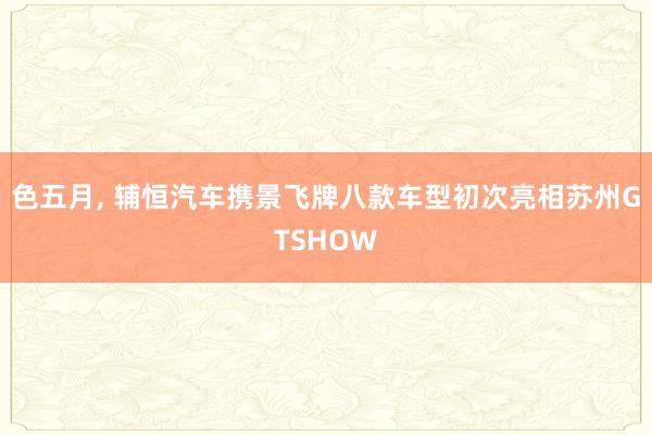 色五月， 辅恒汽车携景飞牌八款车型初次亮相苏州GTSHOW
