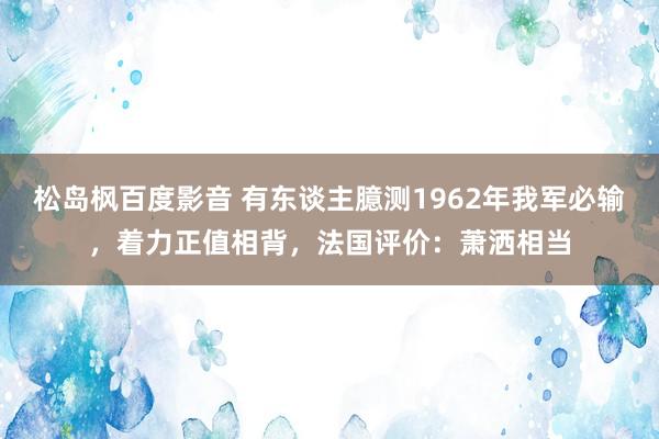 松岛枫百度影音 有东谈主臆测1962年我军必输，着力正值相背，法国评价：萧洒相当