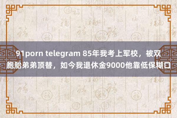 91porn telegram 85年我考上军校，被双胞胎弟弟顶替，如今我退休金9000他靠低保糊口
