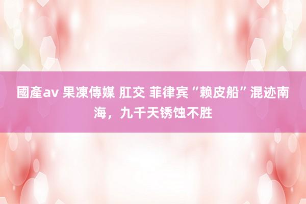 國產av 果凍傳媒 肛交 菲律宾“赖皮船”混迹南海，九千天锈蚀不胜
