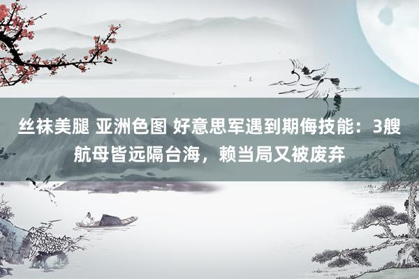 丝袜美腿 亚洲色图 好意思军遇到期侮技能：3艘航母皆远隔台海，赖当局又被废弃