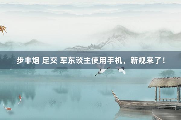 步非烟 足交 军东谈主使用手机，新规来了！