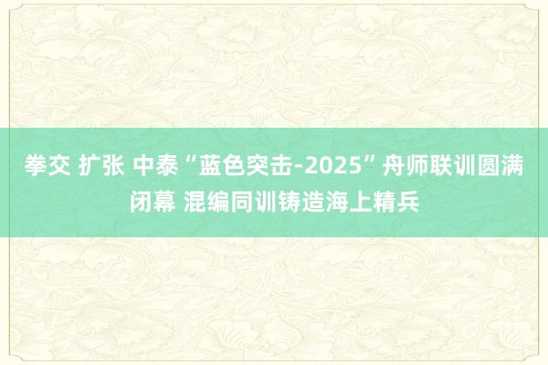 拳交 扩张 中泰“蓝色突击-2025”舟师联训圆满闭幕 混编同训铸造海上精兵
