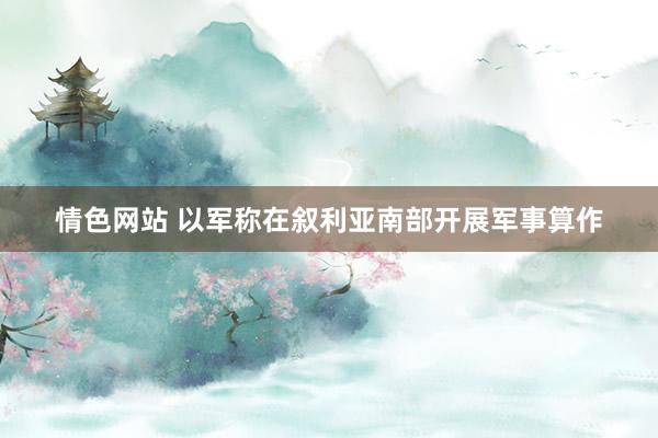 情色网站 以军称在叙利亚南部开展军事算作