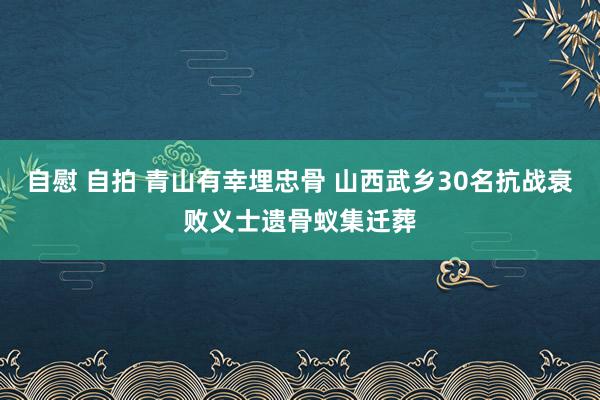 自慰 自拍 青山有幸埋忠骨 山西武乡30名抗战衰败义士遗骨蚁集迁葬