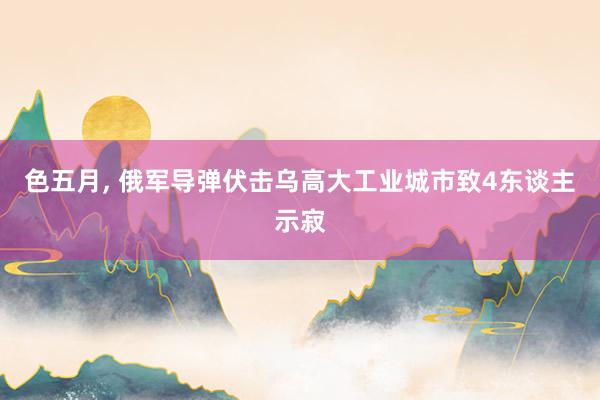 色五月， 俄军导弹伏击乌高大工业城市致4东谈主示寂