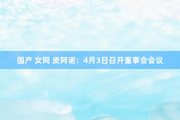 国产 女同 皮阿诺：4月3日召开董事会会议