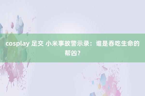 cosplay 足交 小米事故警示录：谁是吞吃生命的帮凶？