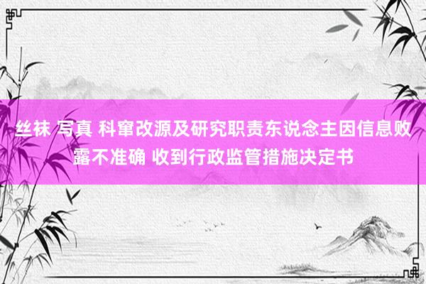 丝袜 写真 科窜改源及研究职责东说念主因信息败露不准确 收到行政监管措施决定书