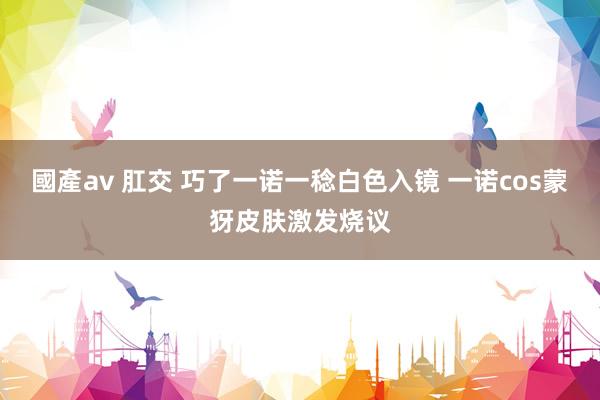 國產av 肛交 巧了一诺一稔白色入镜 一诺cos蒙犽皮肤激发烧议