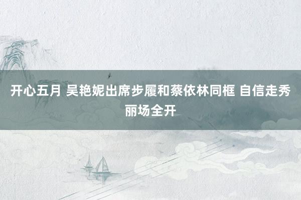 开心五月 吴艳妮出席步履和蔡依林同框 自信走秀丽场全开
