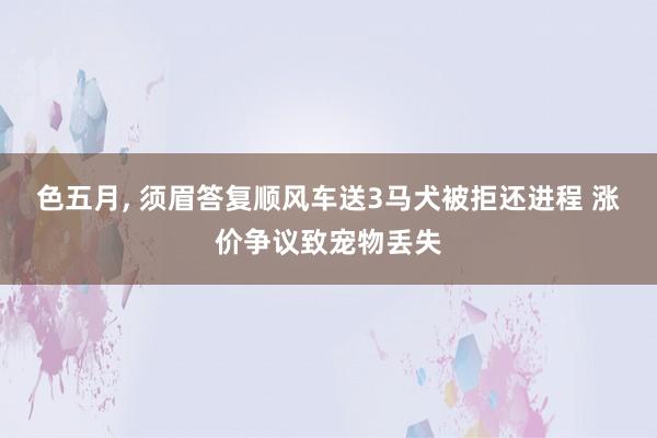 色五月， 须眉答复顺风车送3马犬被拒还进程 涨价争议致宠物丢失