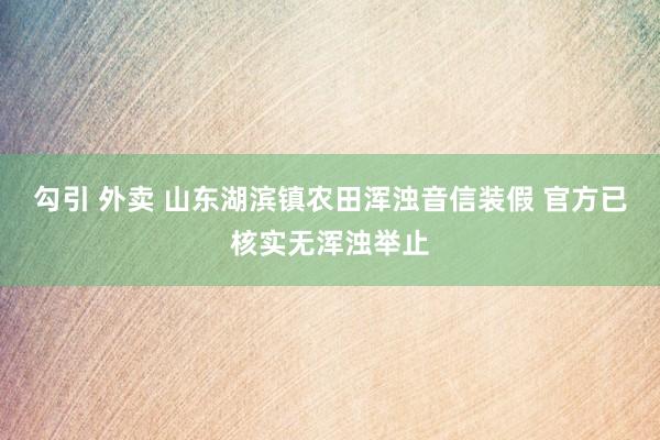 勾引 外卖 山东湖滨镇农田浑浊音信装假 官方已核实无浑浊举止