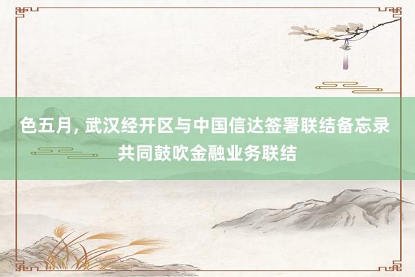 色五月， 武汉经开区与中国信达签署联结备忘录 共同鼓吹金融业务联结