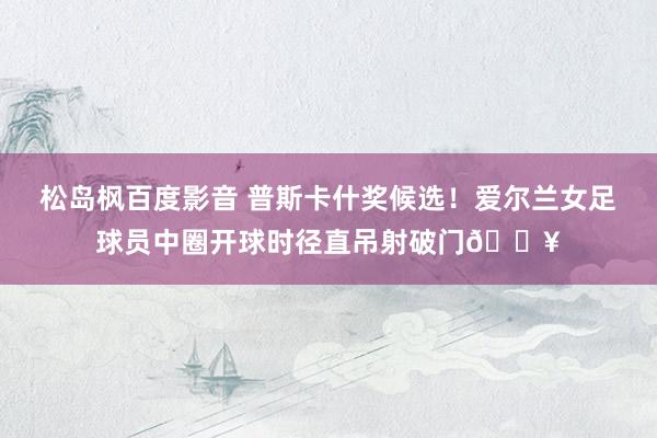 松岛枫百度影音 普斯卡什奖候选！爱尔兰女足球员中圈开球时径直吊射破门💥