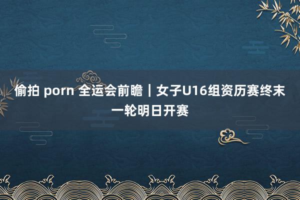 偷拍 porn 全运会前瞻｜女子U16组资历赛终末一轮明日开赛