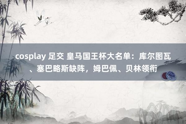 cosplay 足交 皇马国王杯大名单：库尔图瓦、塞巴略斯缺阵，姆巴佩、贝林领衔