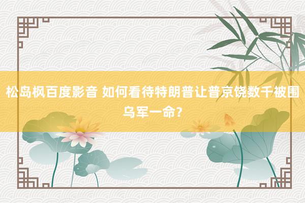 松岛枫百度影音 如何看待特朗普让普京饶数千被围乌军一命？
