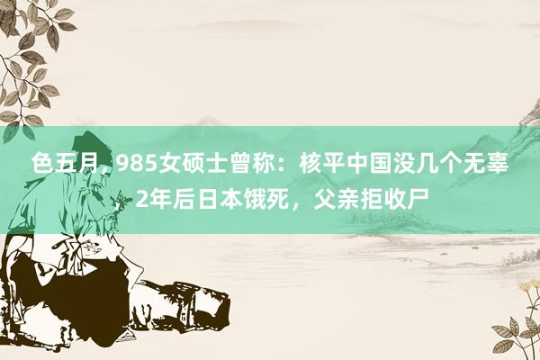 色五月， 985女硕士曾称：核平中国没几个无辜，2年后日本饿死，父亲拒收尸