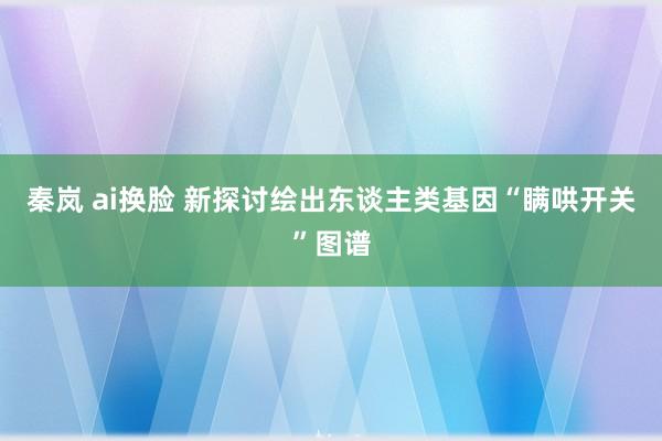 秦岚 ai换脸 新探讨绘出东谈主类基因“瞒哄开关”图谱