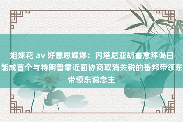 姐妹花 av 好意思媒爆：内塔尼亚胡蓄意拜谒白宫，可能成首个与特朗普靠近面协商取消关税的番邦带领东说念主