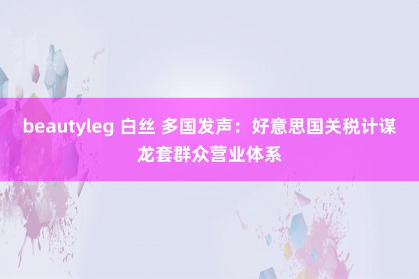 beautyleg 白丝 多国发声：好意思国关税计谋龙套群众营业体系
